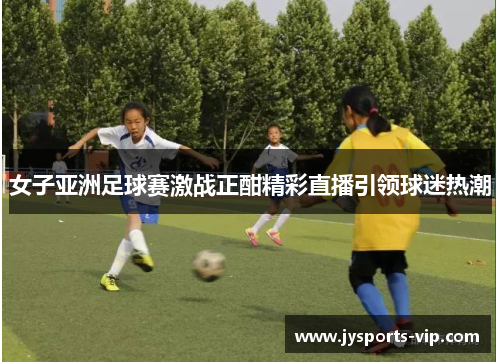 女子亚洲足球赛激战正酣精彩直播引领球迷热潮