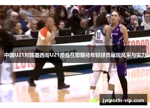 中国U21对阵墨西哥U21激战在即期待年轻球员展现风采与实力